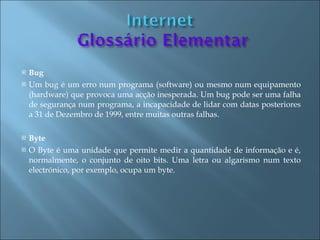    Bug
   Um bug é um erro num programa (software) ou mesmo num equipamento
    (hardware) que provoca uma acção inesperada. Um bug pode ser uma falha
    de segurança num programa, a incapacidade de lidar com datas posteriores
    a 31 de Dezembro de 1999, entre muitas outras falhas.

   Byte
   O Byte é uma unidade que permite medir a quantidade de informação e é,
    normalmente, o conjunto de oito bits. Uma letra ou algarismo num texto
    electrónico, por exemplo, ocupa um byte.
 