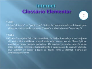    .com
   Lê-se “dot com” ou “ponto com”. Sufixo de domínio usado na Internet para
    designar endereços de empresas (“.com” é a abreviatura de “company”).

   Cabo
   O cabo é o suporte físico de transmissão de dados, formado por um conjunto
    de vários fios metálicos, normalmente cabo coaxial ou de fibras ópticas,
    envolvido numa camada protectora. Os serviços prestados através desta
    infra-estrutura referem-se habitualmente à transmissão de sinal de televisão
    mas também de acesso a redes de dados, como a Internet, e ainda de
    comunicação de voz.
 
