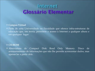    Campus Virtual
   Parte de uma Universidade ou Faculdade que oferece infra-estruturas de
    educação que, em teoria, permitem o acesso à Internet a qualquer altura e
    em qualquer lugar.



   CD-ROM
   Abreviatura de Compact Disk Read Only Memory. Disco de
    armazenamento de informações que não lhe permite acrescentar dados, mas
    apenas ler a partir dele.
 