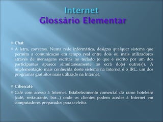    Chat
   À letra, conversa. Numa rede informática, designa qualquer sistema que
    permita a comunicação em tempo real entre dois ou mais utilizadores
    através de mensagens escritas no teclado (o que é escrito por um dos
    participantes aparece simultaneamente no ecrã do(s) outro(s)). A
    implementação mais conhecida deste sistema na Internet é o IRC, um dos
    programas gratuitos mais utilizado na Internet.

   Cibercafé
   Café com acesso à Internet. Estabelecimento comercial do ramo hoteleiro
    (café, restaurante, bar...) onde os clientes podem aceder à Internet em
    computadores preparados para o efeito.
 