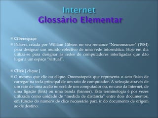    Ciberespaço
   Palavra criada por William Gibson no seu romance "Neuromancer" (1984)
    para designar um mundo colectivo de uma rede informática. Hoje em dia
    utiliza-se para designar as redes de computadores interligadas que dão
    lugar a um espaço “virtual”.

   Click [ clique ]
   O mesmo que clic ou clique. Onomatopeia que representa o acto físico de
    carregar na tecla principal de um rato de computador. A selecção através de
    um rato de uma acção no ecrã de um computador ou, no caso da Internet, de
    uma ligação (link) ou uma banda (banner). Esta terminologia é por vezes
    utilizada como unidade de “medida de distância” entre dois documentos,
    em função do número de clics necessário para ir do documento de origem
    ao de destino.
 