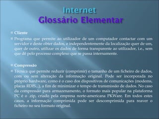    Cliente
   Programa que permite ao utilizador de um computador contactar com um
    servidor e deste obter dados, e independentemente da localização quer de um,
    quer de outro, utilizar os dados de forma transparente ao utilizador, i.e., sem
    que dê pelo processo complexo que se passa internamente.

   Compressão
   Técnica que permite reduzir (comprimir) o tamanho de um ficheiro de dados,
    com ou sem alteração da informação original. Pode ser incorporada no
    próprio hardware, como é o caso dos dispositivos de comunicações (modems,
    placas RDIS...), a fim de minimizar o tempo de transmissão de dados. No caso
    da compressão para armazenamento, o formato mais popular na plataforma
    PC é o .zip, criado pela empresa norte-americana PKWare. Em todos estes
    casos, a informação comprimida pode ser descomprimida para reaver o
    ficheiro no seu formato original.
 