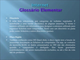    Directório
   É uma lista estruturada por categorias de websites registados. É
    semelhante a uma versão electrónica de páginas amarelas. O termo é
    também utilizado em informática para designar a estrutura utilizada para
    organizar ficheiros num computador. Neste caso um directório ou pasta
    pode conter ficheiros e outros directórios (pastas).

   Disco Rígido
   Também conhecido como HD (hard disk), o disco rígido tem a função de
    armazenar fisicamente os ficheiros do computador. Ou seja, ao contrário
    da memória RAM, os dados armazenados no HD não são eliminados
    quando o computador é desligado. Eles ficam guardados
    indefinidamente, até serem manualmente excluídos, ou até o fim da vida
    útil do periférico.
 
