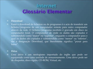    Download
   Fazer o download de ficheiros ou de programas é o acto de transferir um
    ficheiro/programa de um computador remoto para outro computador
    através da rede. O ficheiro/programa recebido é gravado em disco no
    computador local. O computador de onde os dados são copiados é
    subentendido como "maior" ou "superior", enquanto o computador para o
    qual os dados são copiados é subentendido como "menor" ou "inferior",
    daí a designação Download, que literalmente significa “puxar para
    baixo”.

   Drive
   Uma drive é um neologismo importado do inglês que pode ser
    equiparado como uma unidade de armazenamento. Uma drive pode ser
    de disquetes, disco rígido, CD-ROM, Virtual, etc.
 