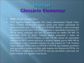    DVD [ Digital Versatile Disc ]
   DVD significa Digital Versatile Disc (antes denominado Digital Video
    Disc). Contém informações digitais, tendo uma maior capacidade de
    armazenamento que o CD áudio ou CD-ROM, devido a uma tecnologia
    de compressão de dados. Os DVDs possuem a capacidade armazenar 4.7
    GB de dados, enquanto que um CD armazena em média 700 MB. Os
    chamados DVDs de Dupla Camada podem armazenar o dobro da
    capacidade de um DVD comum, ou seja, 9.4 GB. Apesar da capacidade
    nominal do DVD comum gravável, é possível apenas gravar 4464 MB de
    informações e com o tamanho máximo de cada arquivo de 1 GB. Existem
    vários tipos de DVDs como os DVD-R e DVD+R, que somente permitem
    uma gravação e podem ser lidos pela maioria dos leitores de DVDs. Os
    DVD+R DL, semelhantes aos DVD+R, mas que permitem a gravação em
    dupla camada (DL significa dual layer).
 