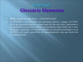    DVD [ Digital Versatile Disc ] - CONTINUAÇÃO
   Os DVD-RW e os DVD+RW que permitem gravar e apagar. Os DVD-
    RAM que permitem gravar e apagar mais de cem mil vezes, oferecendo a
    possibilidade de gravação e leitura em simultâneo (time shift) sem o risco
    de apagar a gravação. Já existem também no mercado tecnologias novas
    de DVD, com maior capacidade de armazenamento, mas que ainda não
    se popularizaram
 