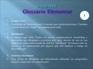    E-mail [ Mail ]
   Contracção de Electronic mail. O mesmo que correio electrónico. Também
    é usado na forma “email” ou simplesmente mail.

   Encriptação
   O mesmo que cifra. Traduz os termos anglosaxónicos scrambling e
    encryption que designam o processo pelo qual, através do uso de um
    algoritmos, uma comunicação de dados é “baralhada” de forma a não ser
    legível se for interceptada por alguém que não conheça o código de
    descodificação.

   Endereço Electrónico
   Uma forma de identificar um determinado utilizador ou computador
    inserido numa rede de comunicação.
 