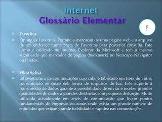    Favoritos
   Em inglês Favorites. Permite a marcação de uma página web e o arquivo
    de um endereço numa pasta de Favoritos para posterior consulta. Este
    termo é utilizado no Internet Explorer da Microsoft e tem o mesmo
    significado que marcador de página (bookmark) no Netscape Navigator
    ou Firefox.

   Fibra óptica
   Infra-estrutura de comunicações cujo cabo é fabricado em fibra de vidro,
    transmitindo os sinais sob forma de impulsos de luz. Este suporte à
    transmissão de dados garante a possibilidade de enviar e receber grandes
    quantidades de dados a grandes distâncias com pequena distorção. Muito
    utilizada actualmente em anéis de comunicação que ligam pontos
    fundamentais de empresas ou zonas onde exista um grande número de
    entidades que exijam grande fiabilidade e rapidez nas comunicações.
 