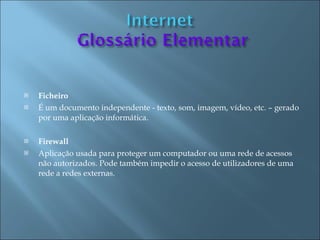    Ficheiro
   É um documento independente - texto, som, imagem, vídeo, etc. – gerado
    por uma aplicação informática.

   Firewall
   Aplicação usada para proteger um computador ou uma rede de acessos
    não autorizados. Pode também impedir o acesso de utilizadores de uma
    rede a redes externas.
 