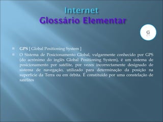   GPS [ Global Positioning System ]
   O Sistema de Posicionamento Global, vulgarmente conhecido por GPS
    (do acrónimo do inglês Global Positioning System), é um sistema de
    posicionamento por satélite, por vezes incorrectamente designado de
    sistema de navegação, utilizado para determinação da posição na
    superfície da Terra ou em órbita. É constituído por uma constelação de
    satélites
 