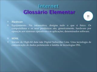    Hardware
   Equipamento. Na informática, designa tudo o que é físico. Os
    computadores e os seus periféricos são, genericamente, hardware por
    oposição aos sistemas operativos e as aplicações, denominados software.

   HDSL
   Iniciais de High-bit data rate Digital Subscriber Line. Uma tecnologia de
    comunicação de dados pertencente à família de tecnologias DSL.
 