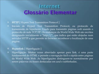    HTTP [ Hypert Text Transmition Protocol ]
   Iniciais de Hypert Text Transmition Protocol, ou protocolo de
    transmissão de hipertexto. Usado para transmitir páginas web usando o
    protocolo de rede TCP/IP. Os endereços da World Wide Web são escritos
    designando inicialmente o “http://”, que indica que estão alojadas num
    servidor HTTP e que permite ao browser reconhecer a localização de uma
    página.

   Hyperlink [ Hiperligação ]
   Hiperligação. Muitas vezes abreviado apenas para link. é uma parte
    fundamental do HTML e permite a navegação fácil e rápida entre páginas
    da World Wide Web. As hiperligações distinguem-se normalmente por
    serem palavras ou frases destacadas em azul e sublinhadas.
 
