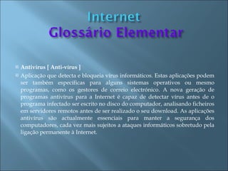    Antivírus [ Anti-vírus ]
   Aplicação que detecta e bloqueia vírus informáticos. Estas aplicações podem
    ser também específicas para alguns sistemas operativos ou mesmo
    programas, como os gestores de correio electrónico. A nova geração de
    programas antivírus para a Internet é capaz de detectar vírus antes de o
    programa infectado ser escrito no disco do computador, analisando ficheiros
    em servidores remotos antes de ser realizado o seu download. As aplicações
    antivírus são actualmente essenciais para manter a segurança dos
    computadores, cada vez mais sujeitos a ataques informáticos sobretudo pela
    ligação permanente à Internet.
 