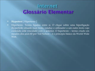    Hypertext [ Hipertexto ]
   Hipertexto. Textos ligados entre si. O clique sobre uma hiperligação
    (hyperlink) situado num texto, conduz o utilizador a um outro texto cujo
    conteúdo está vinculado com o anterior. O hipertexto – termo criado em
    meados dos anos 60 por Ted Nelson – é o princípio básico da World Wide
    Web.
 