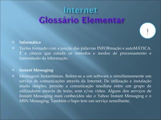    Informática
   Termo formado com a junção das palavras INFORmação e autoMÁTICA.
    É a ciência que estuda os métodos e modos de processamento e
    transmissão da informação.

   Instant Messaging
   Mensagens Instantâneas. Refere-se a um software e simultaneamente um
    serviço de comunicações através da Internet. De utilização e instalação
    muito simples, permite a comunicação imediata entre um grupo de
    utilizadores através de texto, som e/ou vídeo. Alguns dos serviços de
    Instant Messaging mais conhecidos são o Yahoo Instant Messaging e o
    MSN Messaging. Também o Sapo tem um serviço semelhante.
 