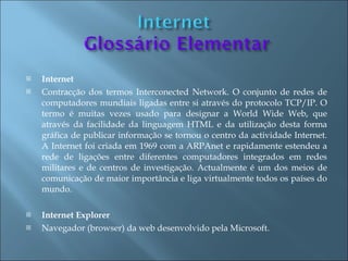    Internet
   Contracção dos termos Interconected Network. O conjunto de redes de
    computadores mundiais ligadas entre si através do protocolo TCP/IP. O
    termo é muitas vezes usado para designar a World Wide Web, que
    através da facilidade da linguagem HTML e da utilização desta forma
    gráfica de publicar informação se tornou o centro da actividade Internet.
    A Internet foi criada em 1969 com a ARPAnet e rapidamente estendeu a
    rede de ligações entre diferentes computadores integrados em redes
    militares e de centros de investigação. Actualmente é um dos meios de
    comunicação de maior importância e liga virtualmente todos os países do
    mundo.

   Internet Explorer
   Navegador (browser) da web desenvolvido pela Microsoft.
 