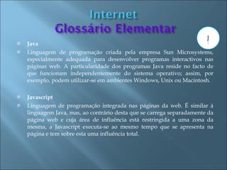    Java
   Linguagem de programação criada pela empresa Sun Microsystems,
    especialmente adequada para desenvolver programas interactivos nas
    páginas web. A particularidade dos programas Java reside no facto de
    que funcionam independentemente do sistema operativo; assim, por
    exemplo, podem utilizar-se em ambientes Windows, Unix ou Macintosh.

   Javascript
   Linguagem de programação integrada nas páginas da web. É similar à
    linguagem Java, mas, ao contrário desta que se carrega separadamente da
    página web e cuja área de influência está restringida a uma zona da
    mesma, a Javascript executa-se ao mesmo tempo que se apresenta na
    página e tem sobre esta uma influência total.
 