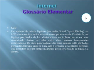    LCD
   Um monitor de cristais líquidos (em inglês Liquid Crystal Display), ou
    LCD, é um monitor muito leve e fino sem partes móveis. Consiste de um
    líquido polarizador da luz, electricamente controlado que se encontra
    comprimido dentro de celas entre duas lâminas transparentes
    polarizadoras. Os eixos polarizadores das duas lâminas estão alinhados
    perpendicularmente entre si. Cada cela é fornecida de contactos eléctricos
    que permitem que um campo magnético possa ser aplicado ao líquido lá
    dentro.
 