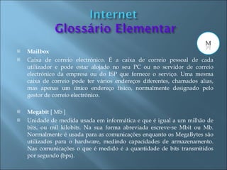    Mailbox
   Caixa de correio electrónico. É a caixa de correio pessoal de cada
    utilizador e pode estar alojado no seu PC ou no servidor de correio
    electrónico da empresa ou do ISP que fornece o serviço. Uma mesma
    caixa de correio pode ter vários endereços diferentes, chamados alias,
    mas apenas um único endereço físico, normalmente designado pelo
    gestor de correio electrónico.

   Megabit [ Mb ]
   Unidade de medida usada em informática e que é igual a um milhão de
    bits, ou mil kilobits. Na sua forma abreviada escreve-se Mbit ou Mb.
    Normalmente é usada para as comunicações enquanto os MegaBytes são
    utilizados para o hardware, medindo capacidades de armazenamento.
    Nas comunicações o que é medido é a quantidade de bits transmitidos
    por segundo (bps).
 