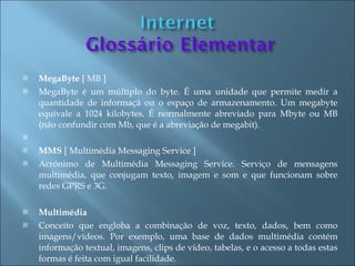    MegaByte [ MB ]
   MegaByte é um múltiplo do byte. É uma unidade que permite medir a
    quantidade de informaçã ou o espaço de armazenamento. Um megabyte
    equivale a 1024 kilobytes. É normalmente abreviado para Mbyte ou MB
    (não confundir com Mb, que é a abreviação de megabit).
    
   MMS [ Multimédia Messaging Service ]
   Acrónimo de Multimédia Messaging Service. Serviço de mensagens
    multimédia, que conjugam texto, imagem e som e que funcionam sobre
    redes GPRS e 3G.

   Multimédia
   Conceito que engloba a combinação de voz, texto, dados, bem como
    imagens/vídeos. Por exemplo, uma base de dados multimédia contém
    informação textual, imagens, clips de vídeo, tabelas, e o acesso a todas estas
    formas é feita com igual facilidade.
 