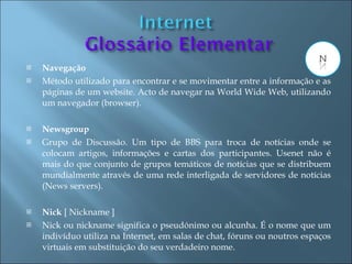    Navegação
   Método utilizado para encontrar e se movimentar entre a informação e as
    páginas de um website. Acto de navegar na World Wide Web, utilizando
    um navegador (browser).

   Newsgroup
   Grupo de Discussão. Um tipo de BBS para troca de notícias onde se
    colocam artigos, informações e cartas dos participantes. Usenet não é
    mais do que conjunto de grupos temáticos de notícias que se distribuem
    mundialmente através de uma rede interligada de servidores de notícias
    (News servers).

   Nick [ Nickname ]
   Nick ou nickname significa o pseudónimo ou alcunha. É o nome que um
    indivíduo utiliza na Internet, em salas de chat, fóruns ou noutros espaços
    virtuais em substituição do seu verdadeiro nome.
 