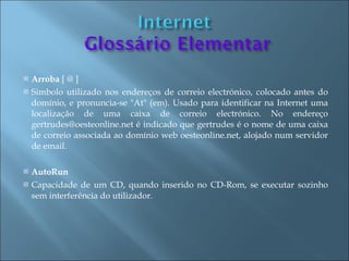    Arroba [ @ ]
   Símbolo utilizado nos endereços de correio electrónico, colocado antes do
    domínio, e pronuncia-se "At" (em). Usado para identificar na Internet uma
    localização de uma caixa de correio electrónico. No endereço
    gertrudes@oesteonline.net é indicado que gertrudes é o nome de uma caixa
    de correio associada ao domínio web oesteonline.net, alojado num servidor
    de email.

   AutoRun
   Capacidade de um CD, quando inserido no CD-Rom, se executar sozinho
    sem interferência do utilizador.
 