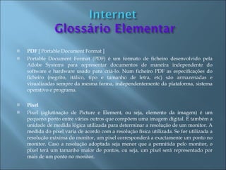    PDF [ Portable Document Format ]
   Portable Document Format (PDF) é um formato de ficheiro desenvolvido pela
    Adobe Systems para representar documentos de maneira independente do
    software e hardware usado para criá-lo. Num ficheiro PDF as especificações do
    ficheiro (negrito, itálico, tipo e tamanho de letra, etc) são armazenadas e
    visualizadas sempre da mesma forma, independentemente da plataforma, sistema
    operativo e programa.

   Pixel
   Pixel (aglutinação de Picture e Element, ou seja, elemento da imagem) é um
    pequeno ponto entre vários outros que compõem uma imagem digital. É também a
    unidade de medida lógica utilizada para determinar a resolução de um monitor. A
    medida do pixel varia de acordo com a resolução física utilizada. Se for utilizada a
    resolução máxima do monitor, um pixel corresponderá a exactamente um ponto no
    monitor. Caso a resolução adoptada seja menor que a permitida pelo monitor, o
    pixel terá um tamanho maior de pontos, ou seja, um pixel será representado por
    mais de um ponto no monitor.
 