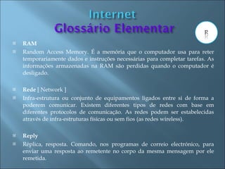    RAM
   Random Access Memory. É a memória que o computador usa para reter
    temporariamente dados e instruções necessárias para completar tarefas. As
    informações armazenadas na RAM são perdidas quando o computador é
    desligado.

   Rede [ Network ]
   Infra-estrutura ou conjunto de equipamentos ligados entre si de forma a
    poderem comunicar. Existem diferentes tipos de redes com base em
    diferentes protocolos de comunicação. As redes podem ser estabelecidas
    através de infra-estruturas físicas ou sem fios (as redes wireless).

   Reply
   Réplica, resposta. Comando, nos programas de correio electrónico, para
    enviar uma resposta ao remetente no corpo da mesma mensagem por ele
    remetida.
 
