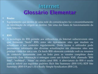    Router
   Equipamento que dentro de uma rede de comunicações faz o encaminhamento
    de informação da origem ao destino. São uma das bases de funcionamento da
    rede Internet.

   RSS
   A tecnologia do RSS permite aos utilizadores da Internet subscreverem sites
    que fornecem "feeds" RSS; estes são tipicamente sites que mudam ou
    actualizam o seu conteúdo regularmente. Desta forma o utilizador pode
    permanecer informado das diversas actualizações em diferentes sites sem
    precisar visitá-los um a um. Os feeds RSS oferecem conteúdo web ou resumos
    de conteúdo juntamente com os links para as versões completas deste
    conteúdo. Esta informação é entregue como um ficheiro XML chamado "RSS
    feed", "webfeed", "Atom" ou ainda canal RSS. A abreviatura do RSS é usada
    para se referir aos seguintes padrões: Rich Site Summary (RSS 0.91) RDF Site
    Summary (RSS 0.9 and 1.0) e Really Simple Syndication (RSS 2.0).
 