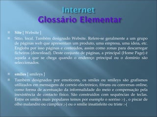    Site [ Website ]
   Sítio, local. Também designado Website. Refere-se geralmente a um grupo
    de páginas web que apresentam um produto, uma empresa, uma ideia, etc.
    Engloba por isso páginas e conteúdos, assim como zonas para descarregar
    ficheiros (download). Deste conjunto de páginas, a principal (Home Page) é
    aquela a que se chega quando o endereço principal ou o domínio são
    seleccionados.

   smiles [ smileys ]
   Também designados por emoticons, os smiles ou smileys são grafismos
    utilizados em mensagens de correio electrónico, fóruns ou conversas online,
    como forma de acentuação da informalidade do meio e compensação pela
    inexistência de contacto físico. São construídos com sequências de teclas.
    Entre os smiles mais populares temos por exemplo o sorriso :-) , o piscar de
    olho malandro ou cúmplice ;-) ou o smilie insatisfeito ou triste :-(
 