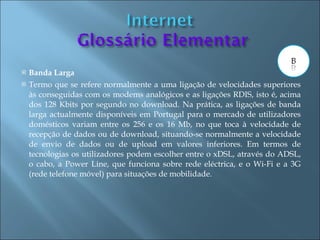    Banda Larga
   Termo que se refere normalmente a uma ligação de velocidades superiores
    às conseguidas com os modems analógicos e as ligações RDIS, isto é, acima
    dos 128 Kbits por segundo no download. Na prática, as ligações de banda
    larga actualmente disponíveis em Portugal para o mercado de utilizadores
    domésticos variam entre os 256 e os 16 Mb, no que toca à velocidade de
    recepção de dados ou de download, situando-se normalmente a velocidade
    de envio de dados ou de upload em valores inferiores. Em termos de
    tecnologias os utilizadores podem escolher entre o xDSL, através do ADSL,
    o cabo, a Power Line, que funciona sobre rede eléctrica, e o Wi-Fi e a 3G
    (rede telefone móvel) para situações de mobilidade.
 