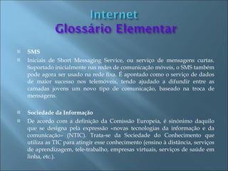    SMS
   Iniciais de Short Messaging Service, ou serviço de mensagens curtas.
    Suportado inicialmente nas redes de comunicação móveis, o SMS também
    pode agora ser usado na rede fixa. É apontado como o serviço de dados
    de maior sucesso nos telemóveis, tendo ajudado a difundir entre as
    camadas jovens um novo tipo de comunicação, baseado na troca de
    mensagens.

   Sociedade da Informação
   De acordo com a definição da Comissão Europeia, é sinónimo daquilo
    que se designa pela expressão «novas tecnologias da informação e da
    comunicação» (NTIC). Trata-se da Sociedade do Conhecimento que
    utiliza as TIC para atingir esse conhecimento (ensino à distância, serviços
    de aprendizagem, tele-trabalho, empresas virtuais, serviços de saúde em
    linha, etc.).
 
