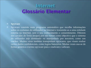    Spyware
   Spyware consiste num programa automático que recolhe informações
    sobre os costumes do utilizador na Internet e transmite-as a uma entidade
    externa na Internet, sem o seu conhecimento e consentimento. Diferem
    dos cavalos de Tróia (trojan) por não terem como objectivo que o sistema
    do utilizador seja dominado ou manipulado por terceiros, como um
    cracker. Muitos vírus também transportam spywares, que visam roubar
    certos dados confidenciais, como logins bancários. Muitas vezes usa-se de
    forma genérica o termo spyware para o malware e adware.
 