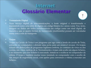    Transmissão Digital
   Num serviço digital de telecomunicações, a fonte original é transformada e
    transmitida como uma série de dígitos em código binário (i.e. zeros e uns). Voz, texto,
    imagem ou dados são todos transformáveis em código como um sinal digital, de
    maneira a que as quatro formas de transmissão (multimédia) possam ser veiculadas
    numa única rede de transporte.

   Trojan
   Trojan ou Cavalo de Tróia é um programa que age como a lenda do cavalo de Tróia,
    entrando no computador e abrindo uma porta para um possível invasor. Os trojans
    actuais são disfarçados de programas legítimos embora, ao contrário do vírus ou dos
    worms, não criem réplicas de si. Normalmente o trojan está oculto em algum ficheiro,
    e no momento que esse ficheiro é executado, instala-se e oculta-se no computador da
    vítima. O trojan é também muitas vezes instalado no computador com o auxílio de
    um ataque de engenharia social, com apelos para convencer a vítima a executar um
    ficheiro.
 