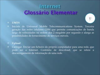    UMTS
   Iniciais de Universal Mobile Telecommunications System. Terceira
    geração das redes celulares GSM que permite comunicações de banda
    larga de velocidades na ordem dos 2 megabits por segundo e alarga as
    possibilidades de fornecimento de serviços móveis.

   Upload
   Carregar. Enviar um ficheiro do próprio computador para uma rede, que
    pode ser a Internet. Contrário de download, que se refere a
    descarregamento de informação de uma rede.
 