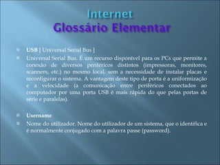    USB [ Universal Serial Bus ]
   Universal Serial Bus. É um recurso disponível para os PCs que permite a
    conexão de diversos periféricos distintos (impressoras, monitores,
    scanners, etc.) no mesmo local, sem a necessidade de instalar placas e
    reconfigurar o sistema. A vantagem deste tipo de porta é a uniformização
    e a velocidade (a comunicação entre periféricos conectados ao
    computador por uma porta USB é mais rápida do que pelas portas de
    série e paralelas).

   Username
   Nome do utilizador. Nome do utilizador de um sistema, que o identifica e
    é normalmente conjugado com a palavra passe (password).
 
