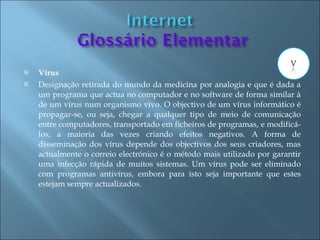    Vírus
   Designação retirada do mundo da medicina por analogia e que é dada a
    um programa que actua no computador e no software de forma similar à
    de um vírus num organismo vivo. O objectivo de um vírus informático é
    propagar-se, ou seja, chegar a qualquer tipo de meio de comunicação
    entre computadores, transportado em ficheiros de programas, e modificá-
    los, a maioria das vezes criando efeitos negativos. A forma de
    disseminação dos vírus depende dos objectivos dos seus criadores, mas
    actualmente o correio electrónico é o método mais utilizado por garantir
    uma infecção rápida de muitos sistemas. Um vírus pode ser eliminado
    com programas antivírus, embora para isto seja importante que estes
    estejam sempre actualizados.
 