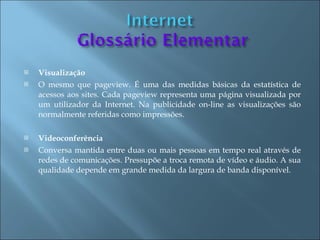    Visualização
   O mesmo que pageview. É uma das medidas básicas da estatística de
    acessos aos sites. Cada pageview representa uma página visualizada por
    um utilizador da Internet. Na publicidade on-line as visualizações são
    normalmente referidas como impressões.

   Videoconferência
   Conversa mantida entre duas ou mais pessoas em tempo real através de
    redes de comunicações. Pressupõe a troca remota de vídeo e áudio. A sua
    qualidade depende em grande medida da largura de banda disponível.
 