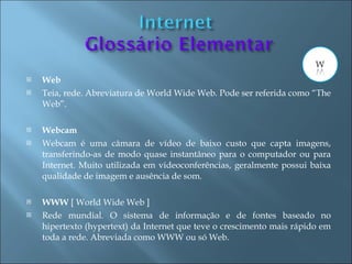    Web
   Teia, rede. Abreviatura de World Wide Web. Pode ser referida como “The
    Web”.

   Webcam
   Webcam é uma câmara de vídeo de baixo custo que capta imagens,
    transferindo-as de modo quase instantâneo para o computador ou para
    Internet. Muito utilizada em videoconferências, geralmente possui baixa
    qualidade de imagem e ausência de som.

   WWW [ World Wide Web ]
   Rede mundial. O sistema de informação e de fontes baseado no
    hipertexto (hypertext) da Internet que teve o crescimento mais rápido em
    toda a rede. Abreviada como WWW ou só Web.
 
