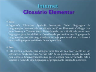    Basic
   Beginner’s All-purpse Symbolic Instruction Code. Linguagem de
    programação desenvolvida na década de 60 no Darmouth Collegge, por
    John Kemeny e Thomas Kurtz. Foi elaborada com a finalidade de ser uma
    linguagem para fins didáticos. Considerada por muitos uma linguagem de
    programação para não programadores, ou seja, para amadores e curiosos, é
    uma das linguagens mais fáceis de ser aprendida

   Beta
   Este termo é aplicado para designar uma fase de desenvolvimento de um
    software ou hardware. Uma "versão beta" de um produto é aquela que ainda
    está sujeita a desenvolvimento, mas que é lançada para ser testada. Beta é
    também o nome de uma linguagem de programação orientada a objectos.
 