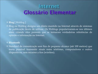   Blog [ Weblog ]
   Blog ou Weblog designa um diário mantido na Internet através de sistemas
    de publicação fáceis de utilizar. Os Weblogs popularizaram-se nos últimos
    anos, criando sites pessoais que se tornaram verdadeiras referências de
    opinião e informação na Internet.

   Bluetooth
   Standard de comunicação sem fios de pequeno alcance (até 100 metros) que
    torna possível transmitir sinais entre telefones, computadores e outros
    dispositivos, sem recorrer a fios (wireless).
 