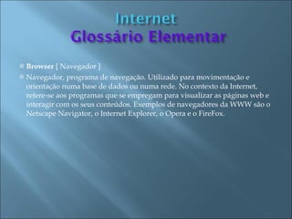    Browser [ Navegador ]
   Navegador, programa de navegação. Utilizado para movimentação e
    orientação numa base de dados ou numa rede. No contexto da Internet,
    refere-se aos programas que se empregam para visualizar as páginas web e
    interagir com os seus conteúdos. Exemplos de navegadores da WWW são o
    Netscape Navigator, o Internet Explorer, o Opera e o FireFox.
 