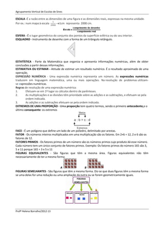 Agrupamento Vertical de Escolas de Sines

ESCALA -É a razão entre as dimensões de uma figura e as dimensões reais, expressas na mesma unidade.
Por ex.: num mapa à escala      1cm representa 2000 cm.



ESFERA - É o lugar geométrico do conjunto dos pontos da superfície esférica ou do seu interior.
ESQUADRO - Instrumento de desenho com a forma de um triângulo retângulo.




ESTATÍSTICA - Parte da Matemática que organiza e apresenta informações numéricas, além de obter
conclusões a partir dessas informações.
ESTIMATIVA OU ESTIMAR - Atitude de estimar um resultado numérico. É o resultado aproximado de uma
operação.
EXPRESSÃO NUMÉRICA - Uma expressão numérica representa um número. As expressões numéricas
traduzem em linguagem matemática, uma ou mais operações. Na resolução de problemas utilizam-
se expressões numéricas.
Regras de resolução de uma expressão numérica:
1.      Efetuam-se em 1º lugar os cálculos dentro de parênteses.
2.      As multiplicações e as divisões têm prioridade sobre as adições e as subtrações, e efetuam-se pela
        ordem indicada.
3.      As adições e as subtrações efetuam-se pela ordem indicada.
EXTREMOS DE UMA PROPORÇÃO - Uma proporção tem quatro termos, sendo o primeiro antecedente e o
último consequente: os extremos




FACE - É um polígono que define um lado de um poliedro, delimitado por arestas.
FATOR - Os números inteiros multiplicados em uma multiplicação são os fatores. Em 2×6 = 12, 2 e 6 são os
fatores de 12.
FATORES PRIMOS - Os fatores primos de um número são os números primos cujo produto dá esse número.
Cada número tem um único conjunto de fatores primos. Exemplo: Os fatores primos do número 165 são 3,
5 e 11 porque 165 = 3 x 5 x 11
FIGURAS EQUIVALENTES - São figuras que têm a mesma área. Figuras equivalentes não têm
necessariamente de ter a mesma forma.


                                  A                 B
FIGURAS SEMELHANTES - São figuras que têm a mesma forma. Diz-se que duas figuras têm a mesma forma
se uma delas for uma redução ou uma ampliação da outra ou se forem geometricamente iguais.




Profª Helena Borralho/2012-13
 