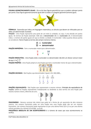 Agrupamento Vertical de Escolas de Sines

FIGURAS GEOMETRICAMENTE IGUAIS - Diz-se de duas figuras geométricas que se podem sobrepor ponto
por ponto. Duas figuras geometricamente iguais têm os lados e os ângulos geometricamente iguais.




FÓRMULA - Expressão que indica, em linguagem matemática, os cálculos que devem ser efetuados para se
obter um determinado resultado.
FRAÇÃO - Uma fração representa uma parte de um todo (a unidade), ou seja, é uma divisão em partes
iguais. Os termos da fração (exemplo: 4/8) são o denominador (8) e o numerador (4). O denominador
indica o número de partes iguais em que se divide a unidade. O numerador indica quantas dessas partes
se consideram. Numa fração os termos são sempre números inteiros.




FRAÇÃO IMPRÓPRIA - Tem o numerador maior que o denominador.




FRAÇÃO IRREDUTÍVEL - Uma fração onde o numerador e o denominador não têm um divisor comum maior
do que 1. Ex.
FRAÇÃO PRÓPRIA - Uma fração própria é uma fração que tem o numerador menor do que o denominador.




FRAÇÕES DECIMAIS - São frações cujo denominador é igual a 10, 100,1000,…




FRAÇÕES EQUIVALENTES - São frações que representam o mesmo número. Princípio de equivalência de
frações: obtém-se frações equivalentes multiplicando ou dividindo os dois termos de uma fração pelo
mesmo número inteiro, diferente de zero.




FRACIONÁRIO - Número racional não inteiro que pode ter a forma de um quociente de dois números
inteiros. Um número fracionário pode ser uma fração mas uma fração pode não ser um número
fracionário. Um número fracionário pode representar-se por uma dízima finita 3/2=1,5 ou por uma dízima
infinita periódica (ou infinita) 2/3=0,666…ou 0,(6).
FREQUÊNCIA ABSOLUTA DE UM ACONTECIMENTO é o número de vezes que esse acontecimento se
verifica.

Profª Helena Borralho/2012-13
 