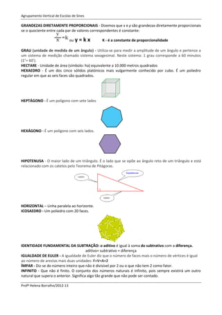 Agrupamento Vertical de Escolas de Sines

GRANDEZAS DIRETAMENTE PROPORCIONAIS - Dizemos que x e y são grandezas diretamente proporcionais
se o quociente entre cada par de valores correspondentes é constante:

                                ou y   =kx    K - é a constante de proporcionalidade

GRAU (unidade de medida de um ângulo) - Utiliza-se para medir a amplitude de um ângulo e pertence a
um sistema de medição chamado sistema sexagesimal. Neste sistema: 1 grau corresponde a 60 minutos
(1°= 60’).
HECTARE - Unidade de área (símbolo: ha) equivalente a 10.000 metros quadrados
HEXAEDRO - É um dos cinco sólidos platónicos mais vulgarmente conhecido por cubo. É um poliedro
regular em que as seis faces são quadrados.




HEPTÁGONO - É um polígono com sete lados




HEXÁGONO - É um polígono com seis lados.




HIPOTENUSA - O maior lado de um triângulo. É o lado que se opõe ao ângulo reto de um triângulo e está
relacionado com os catetos pelo Teorema de Pitágoras.




HORIZONTAL – Linha paralela ao horizonte.
ICOSAEDRO - Um poliedro com 20 faces.




IDENTIDADE FUNDAMENTAL DA SUBTRAÇÃO: o aditivo é igual à soma do subtrativo com a diferença.
                                        aditivo= subtrativo + diferença
IGUALDADE DE EULER - A igualdade de Euler diz que o número de faces mais o número de vértices é igual
ao número de arestas mais duas unidades: F+V=A+2
ÍMPAR - Diz-se do número inteiro que não é divisível por 2 ou o que não tem 2 como fator.
INFINITO - Que não é finito. O conjunto dos números naturais é infinito, pois sempre existirá um outro
natural que supera o anterior. Significa algo tão grande que não pode ser contado.

Profª Helena Borralho/2012-13
 