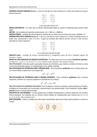 Agrupamento Vertical de Escolas de Sines

MÁXIMO DIVISOR COMUM (m.d.c.) - o (m.d.c.) de dois ou mais números é o maior dos divisores comuns
desses números.




                                       m.d.c(156,234)=2x3x13=78
MÉDIA ARITMÉTICA - É o valor que se obtém adicionando todos os valores e dividindo pelo número total
deles.
METRO - (m) unidade principal de comprimento. 1m = 100 cm = 1000mm.
METRO CÚBICO - unidade de volume igual ao volume de um cubo com um metro de aresta. Símbolo: m 3
MÍNIMO MÚLTIPLO COMUM (m.m.c.) - o (m.m.c.) de dois ou mais números é o menor múltiplo comum a
todos eles, excetuando o zero. O m.m.c. é igual ao produto dos fatores primos comuns e não comuns
elevados ao maior expoente.




                                           m.m.c(156,234)=2x2x3x3x13=468
MINUTO (min) - Unidade de tempo correspondente à sexagésima parte da hora. Unidade angular 60
minutos = 1 grau.
MODA DE UM CONJUNTO DE DADOS ESTATÍSTICOS - É o dado que ocorre com maior frequência absoluta.
A moda em 2, 3, 4, 2, 2, 3, 4, 3, 6, 5, 7, 2 é o número 2 pois aparece mais vezes (4 vezes).
MULTIPLICAÇÃO- Uma das quatro operações básicas da aritmética, que realiza o produto de dois ou mais
termos denominados fatores. A multiplicação é uma adição repetida.
MULTIPLICAÇÃO DE POTÊNCIAS COM A MESMA BASE - Para multiplicar potências com a mesma base, dá-
se a mesma base e adicionam-se os expoentes.


MULTIPLICAÇÃO DE POTÊNCIAS COM O MESMO EXPOENTE - Para multiplicar potências com o mesmo
expoente, mantém-se o mesmo expoente e multiplicam-se as bases.


MULTIPLICAÇÃO DE NÚMEROS RACIONAIS- Para multiplicar números racionais, representados por frações,
multiplica-se numerador com numerador e denominador com denominador. Para multiplicar frações não é
preciso terem o mesmo denominador.
MÚLTIPLO DE UM NÚMERO - É todo aquele que se obtém multiplicando o número dado por um número
inteiro qualquer. Os múltiplos de um número inteiro obtêm-se multiplicando esse número por 0, 1, 2, 3,
4,… 0, 4, 8, 16... São múltiplos de 4.
NÃO POLIEDRO - Todos os sólidos que não sejam constituídos apenas por faces planas (planas e curvas ou
curva).




Profª Helena Borralho/2012-13
 
