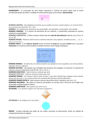 Agrupamento Vertical de Escolas de Sines

NUMERADOR – O numerador de uma fração representa o número de partes iguais que se tenha
considerado depois de dividir a unidade em tantas partes iguais como indica o denominador.




NUMERAL DECIMAL - São números fracionários que se podem escrever usando vírgula e um número finito
de casas decimais (exemplo: 1/2 = 0,5).
NÚMERO - Um símbolo que representa uma quantidade, uma grandeza, uma posição, uma medida.
NÚMERO CARDINAL - É o número de elementos de um conjunto. a caraterística associada ao número
cardinal é a cardinalidade.
NÚMEROS COMPOSTOS – É todo o número natural que tem mais de dois divisores naturais, tais como 4, 6,
12, 15, 49.
NÚMERO INTEIRO - Números inteiros são os números naturais e seus opostos, reunidos ao zero. ..., -3, -2, -
1, 0, 1, 2, 3, 4, 5, 6, ...
NUMERO MISTO - É um número racional escrito na forma da soma de sua parte inteira com a sua parte
fracionária. Os números mistos também se podem escrever como frações impróprias.




NÚMERO ORDINAL - O ordinal de um número exprime sua posição em uma sequência, tal como primeiro,
segundo, terceiro, vigésimo.
NUMERO NATURAL - São aqueles que emergem dos processos de contagem na natureza. O conjunto de
números naturais representa-se por IN. IN = {1, 2, 3, 4, 5,...}
NÚMEROS NEGATIVOS - Todos números menores que zero.
NÚMEROS POSITIVOS - Todos os números maiores que zero
NÚMEROS PRIMOS - Um número natural maior do que 1, que não é divisível por qualquer outro número
exceto por ele e por 1. Um número primo tem somente dois divisores naturais diferentes.
NÚMEROS PRIMOS ENTRE SI - Dois números naturais são primos entre si quando o seu m.d.c. é 1.
NÚMEROS RACIONAIS - São todos os números que podem ser escritos sob a forma de uma fração com
numerador e denominadores inteiros.
NÚMEROS SIMÉTRICOS - São aqueles cuja soma é zero.
OCTAEDRO - É um poliedro regular com oito faces triangulares.




OCTÓGONO -É um polígono com oito lados.




ORDEM - Arranjo ordenado que pode ser em ordem crescente ou decrescente. Existe um padrão de
comportamento para os objetos.

Profª Helena Borralho/2012-13
 