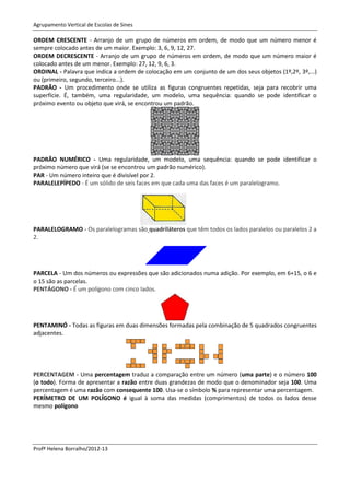 Agrupamento Vertical de Escolas de Sines

ORDEM CRESCENTE - Arranjo de um grupo de números em ordem, de modo que um número menor é
sempre colocado antes de um maior. Exemplo: 3, 6, 9, 12, 27.
ORDEM DECRESCENTE - Arranjo de um grupo de números em ordem, de modo que um número maior é
colocado antes de um menor. Exemplo: 27, 12, 9, 6, 3.
ORDINAL - Palavra que indica a ordem de colocação em um conjunto de um dos seus objetos (1º,2º, 3º,...)
ou (primeiro, segundo, terceiro...).
PADRÃO - Um procedimento onde se utiliza as figuras congruentes repetidas, seja para recobrir uma
superfície. É, também, uma regularidade, um modelo, uma sequência: quando se pode identificar o
próximo evento ou objeto que virá, se encontrou um padrão.




PADRÃO NUMÉRICO - Uma regularidade, um modelo, uma sequência: quando se pode identificar o
próximo número que virá (se se encontrou um padrão numérico).
PAR - Um número inteiro que é divisível por 2.
PARALELEPÍPEDO - É um sólido de seis faces em que cada uma das faces é um paralelogramo.




PARALELOGRAMO - Os paralelogramas são quadriláteros que têm todos os lados paralelos ou paralelos 2 a
2.




PARCELA - Um dos números ou expressões que são adicionados numa adição. Por exemplo, em 6+15, o 6 e
o 15 são as parcelas.
PENTÁGONO - É um polígono com cinco lados.




PENTAMINÓ - Todas as figuras em duas dimensões formadas pela combinação de 5 quadrados congruentes
adjacentes.




PERCENTAGEM - Uma percentagem traduz a comparação entre um número (uma parte) e o número 100
(o todo). Forma de apresentar a razão entre duas grandezas de modo que o denominador seja 100. Uma
percentagem é uma razão com consequente 100. Usa-se o símbolo % para representar uma percentagem.
PERÍMETRO DE UM POLÍGONO é igual à soma das medidas (comprimentos) de todos os lados desse
mesmo polígono




Profª Helena Borralho/2012-13
 