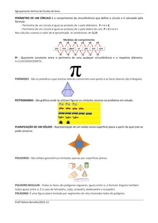 Agrupamento Vertical de Escolas de Sines

PERÍMETRO DE UM CÍRCULO é o comprimento da circunferência que define o círculo e é calculado pela
fórmula:
     - Perímetro de um círculo é igual ao produto de  pelo diâmetro: P =  × d.
     - Perímetro de um círculo é igual ao produto de  pelo dobro do raio: P = 2 ×  × r.
Nos cálculos usamos o valor de  aproximado às centésimas: = 3,14

                                           Medidas de comprimento




PI - Quociente constante entre o perímetro de uma qualquer circunferência e o respetivo diâmetro.
π=3,14159265358979…




PIRÂMIDES - São os poliedros cujas arestas laterais concorrem num ponto e as faces laterais são triângulos.




PICTOGRAMAS - São gráficos onde se utilizam figuras ou símbolos alusivos ao problema em estudo.




PLANIFICAÇÃO DE UM SÓLIDO - Representação de um sólido numa superfície plana a partir da qual este se
pode construir.




POLIEDROS - São sólidos geométricos limitados apenas por superfícies planas.




POLIEDRO REGULAR - Todas as faces são polígonos regulares, iguais entre si, e formam ângulos também
todos iguais entre si. É o caso de tetraedro, cubo, octaedro, dodecaedro e icosaedro.
POLÍGONO- É uma figura plana limitada por segmentos de reta chamados lados do polígono.

Profª Helena Borralho/2012-13
 