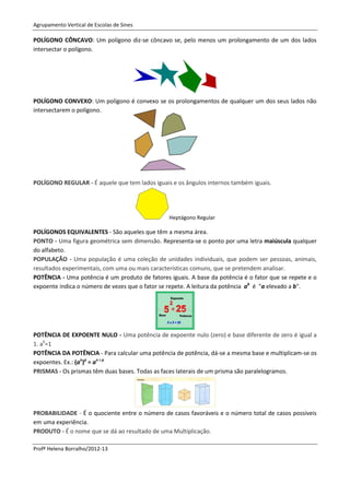 Agrupamento Vertical de Escolas de Sines

POLÍGONO CÔNCAVO: Um polígono diz-se côncavo se, pelo menos um prolongamento de um dos lados
intersectar o polígono.




POLÍGONO CONVEXO: Um polígono é convexo se os prolongamentos de qualquer um dos seus lados não
intersectarem o polígono.




POLÍGONO REGULAR - É aquele que tem lados iguais e os ângulos internos também iguais.




                                                Heptágono Regular

POLÍGONOS EQUIVALENTES - São aqueles que têm a mesma área.
PONTO - Uma figura geométrica sem dimensão. Representa-se o ponto por uma letra maiúscula qualquer
do alfabeto.
POPULAÇÃO - Uma população é uma coleção de unidades individuais, que podem ser pessoas, animais,
resultados experimentais, com uma ou mais características comuns, que se pretendem analisar.
POTÊNCIA - Uma potência é um produto de fatores iguais. A base da potência é o fator que se repete e o
expoente indica o número de vezes que o fator se repete. A leitura da potência ab é "a elevado a b".




POTÊNCIA DE EXPOENTE NULO - Uma potência de expoente nulo (zero) e base diferente de zero é igual a
1. a0=1
POTÊNCIA DA POTÊNCIA - Para calcular uma potência de potência, dá-se a mesma base e multiplicam-se os
expoentes. Ex.: (an)p = an x p
PRISMAS - Os prismas têm duas bases. Todas as faces laterais de um prisma são paralelogramos.




PROBABILIDADE - É o quociente entre o número de casos favoráveis e o número total de casos possíveis
em uma experiência.
PRODUTO - É o nome que se dá ao resultado de uma Multiplicação.

Profª Helena Borralho/2012-13
 